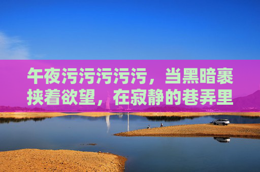 午夜污污污污污，当黑暗裹挟着欲望，在寂静的巷弄里翻涌