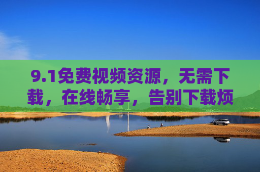 9.1免费视频资源，无需下载，在线畅享，告别下载烦恼，轻松看片！