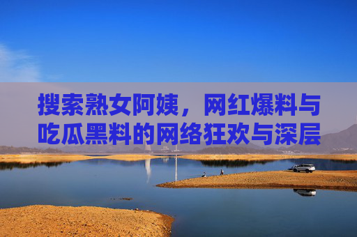 搜索熟女阿姨，网红爆料与吃瓜黑料的网络狂欢与深层反思