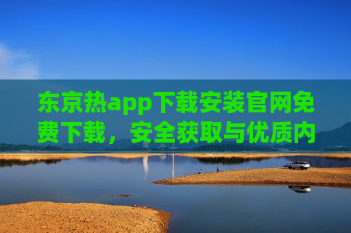 东京热app下载安装官网免费下载，安全获取与优质内容体验指南