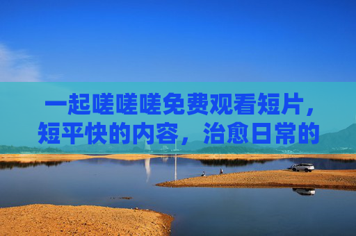 一起嗟嗟嗟免费观看短片，短平快的内容，治愈日常的小确幸