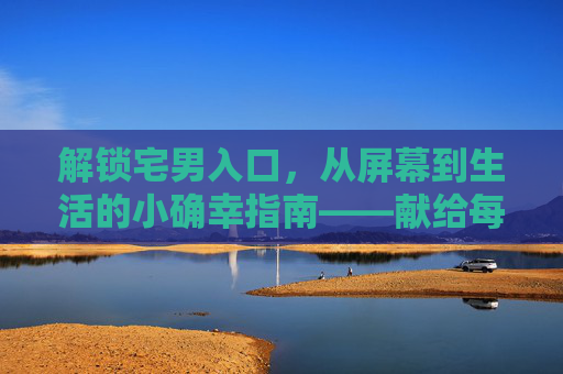 解锁宅男入口，从屏幕到生活的小确幸指南——献给每一个在虚拟世界里寻找慰藉的你