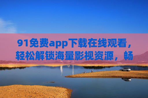 91免费app下载在线观看，轻松解锁海量影视资源，畅享无障碍观影新体验
