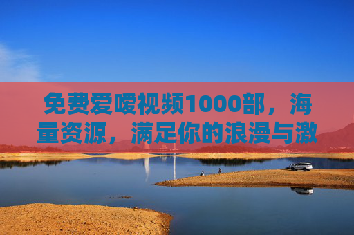 免费爱嗳视频1000部，海量资源，满足你的浪漫与激情需求