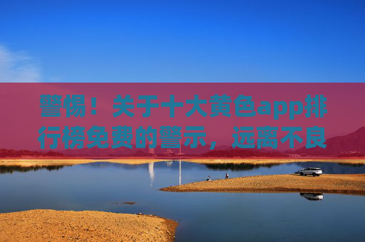 警惕！关于十大黄色app排行榜免费的警示，远离不良信息，守护健康网络生活