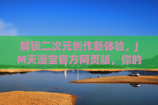 解锁二次元创作新体验，JM天漫堂官方网页版，你的专属创作与交流空间
