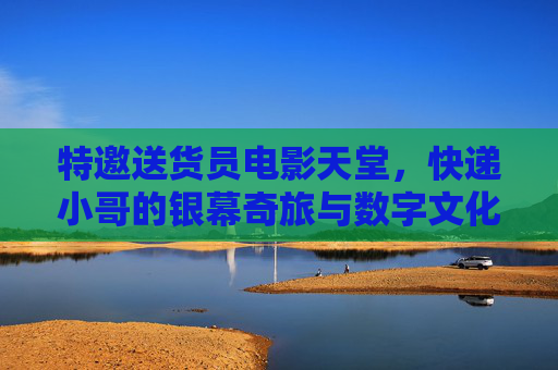 特邀送货员电影天堂，快递小哥的银幕奇旅与数字文化新篇