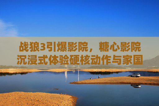 战狼3引爆影院，糖心影院沉浸式体验硬核动作与家国情怀