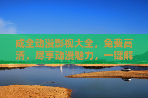 成全动漫影视大全，免费高清，尽享动漫魅力，一键解锁经典与热血！