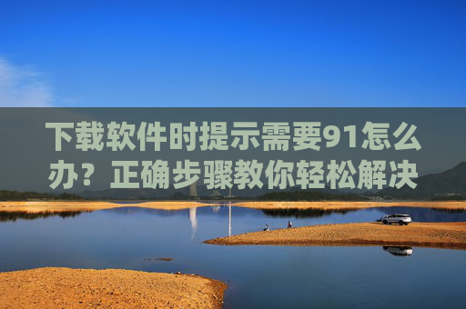下载软件时提示需要91怎么办？正确步骤教你轻松解决，避免安装失败或异常