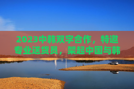 2023中韩双字合作，特邀专业送货员，架起中国与韩国的物流新桥梁