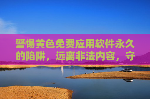 警惕黄色免费应用软件永久的陷阱，远离非法内容，守护数字安全