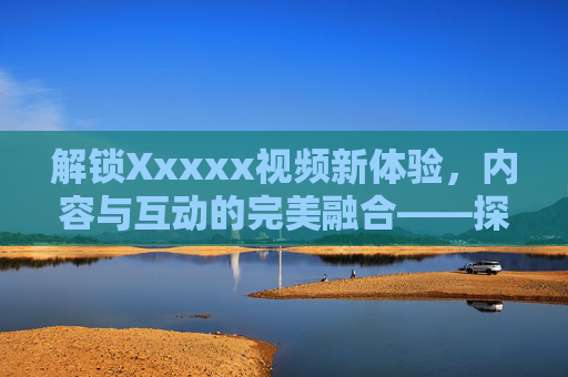 解锁Xxxxx视频新体验，内容与互动的完美融合——探索数字时代的视听盛宴