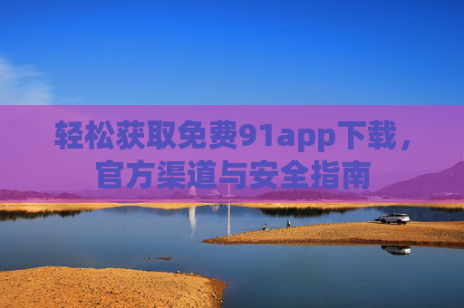 轻松获取免费91app下载，官方渠道与安全指南