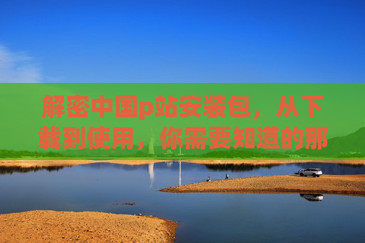 解密中国p站安装包，从下载到使用，你需要知道的那些事