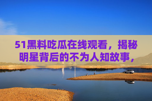 51黑料吃瓜在线观看，揭秘明星背后的不为人知故事，你敢看吗？