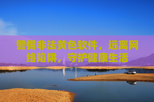 警惕非法黄色软件，远离网络陷阱，守护健康生活