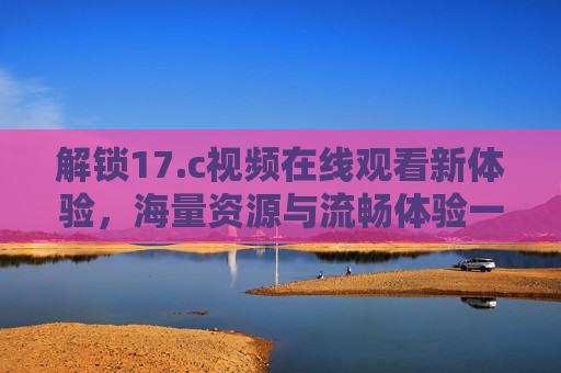 解锁17.c视频在线观看新体验，海量资源与流畅体验一网打尽