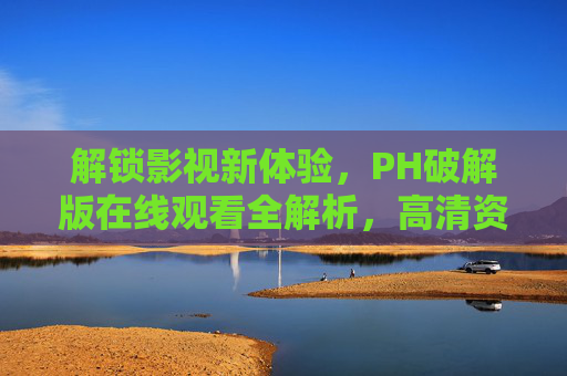 解锁影视新体验，PH破解版在线观看全解析，高清资源无广告，畅享海量影片