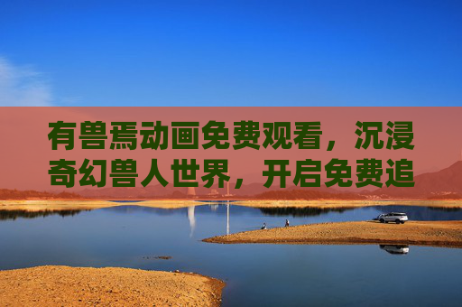 有兽焉动画免费观看，沉浸奇幻兽人世界，开启免费追更指南