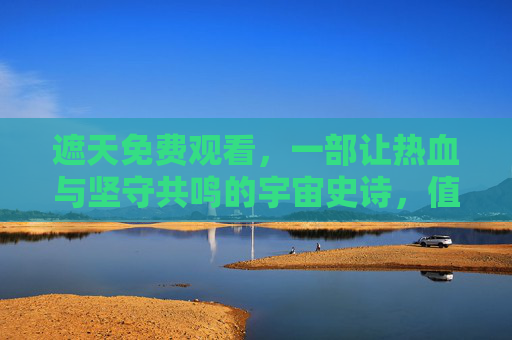 遮天免费观看，一部让热血与坚守共鸣的宇宙史诗，值得每一代读者重温