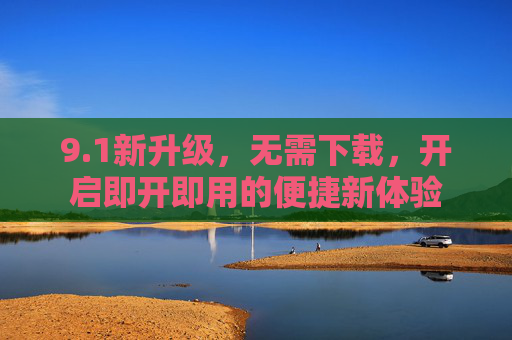 9.1新升级，无需下载，开启即开即用的便捷新体验