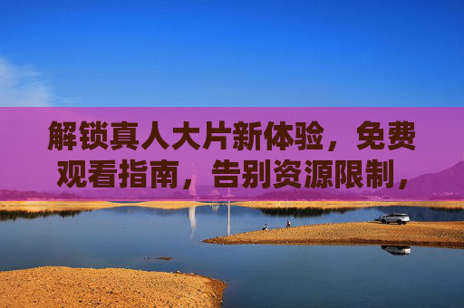 解锁真人大片新体验，免费观看指南，告别资源限制，尽享视听盛宴