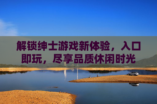 解锁绅士游戏新体验，入口即玩，尽享品质休闲时光