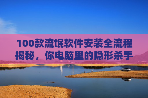 100款流氓软件安装全流程揭秘，你电脑里的隐形杀手究竟是如何植入的？