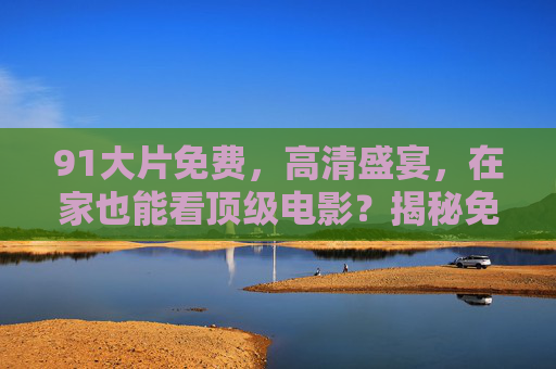 91大片免费，高清盛宴，在家也能看顶级电影？揭秘免费观影的隐藏技巧