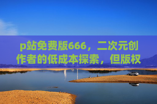 p站免费版666，二次元创作者的低成本探索，但版权红线别碰！
