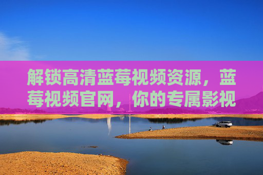 解锁高清蓝莓视频资源，蓝莓视频官网，你的专属影视库