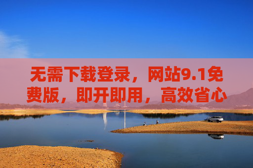 无需下载登录，网站9.1免费版，即开即用，高效省心的软件新选择