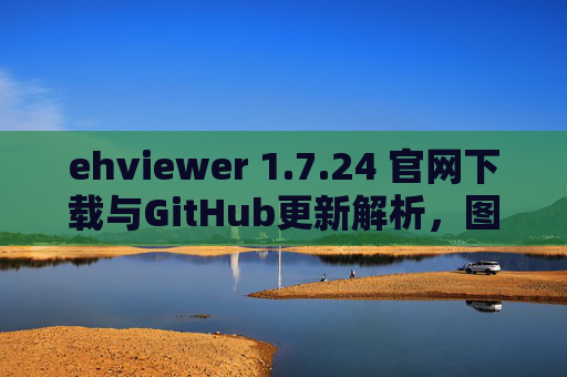 ehviewer 1.7.24 官网下载与GitHub更新解析，图片浏览器新版本功能与资源获取指南