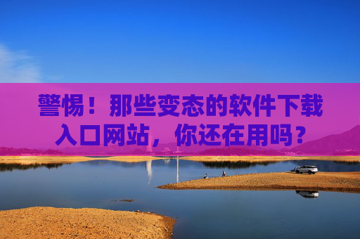 警惕！那些变态的软件下载入口网站，你还在用吗？