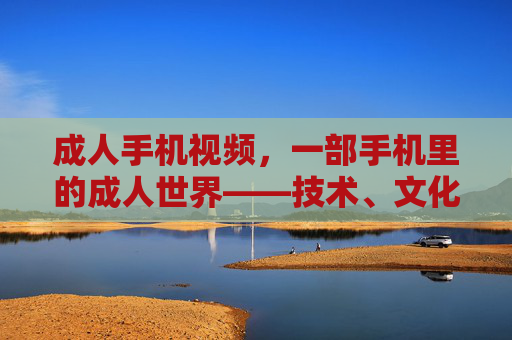 成人手机视频，一部手机里的成人世界——技术、文化与消费的交织