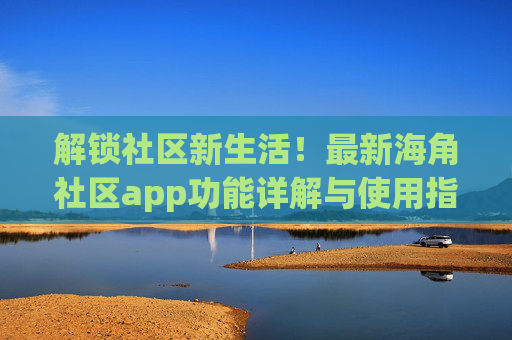解锁社区新生活！最新海角社区app功能详解与使用指南