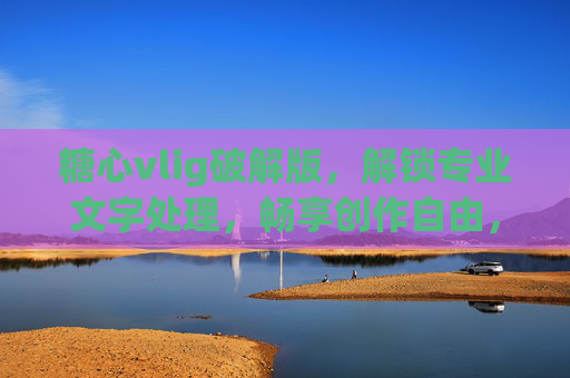 糖心vlig破解版，解锁专业文字处理，畅享创作自由，告别付费限制的便捷方案