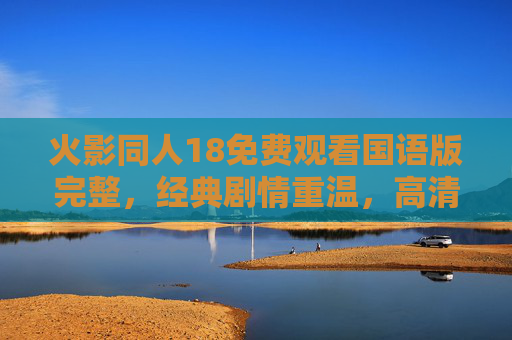 火影同人18免费观看国语版完整，经典剧情重温，高清无删减在线观看体验