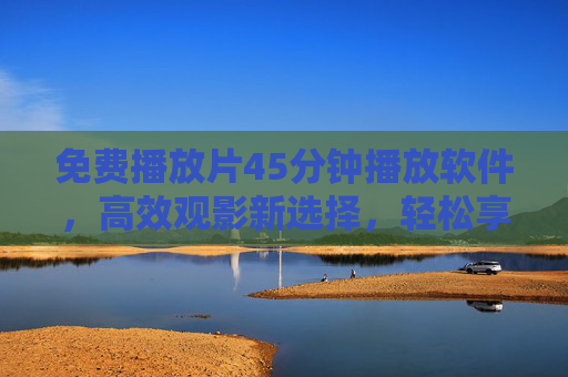 免费播放片45分钟播放软件，高效观影新选择，轻松享受无广告影视体验