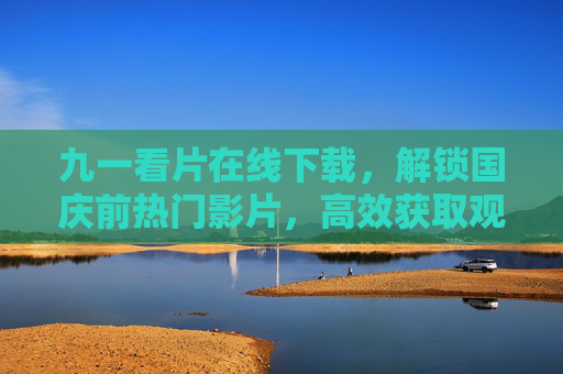 九一看片在线下载，解锁国庆前热门影片，高效获取观影资源全攻略