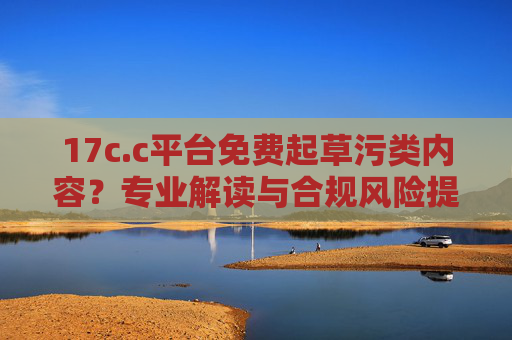 17c.c平台免费起草污类内容？专业解读与合规风险提示