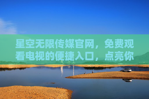 星空无限传媒官网，免费观看电视的便捷入口，点亮你的家庭视听生活