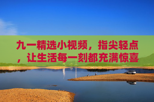 九一精选小视频，指尖轻点，让生活每一刻都充满惊喜
