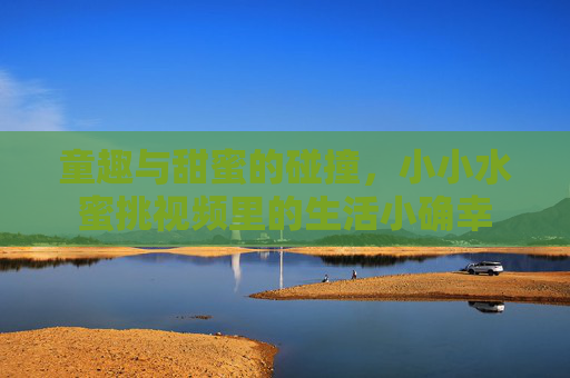 童趣与甜蜜的碰撞，小小水蜜挑视频里的生活小确幸
