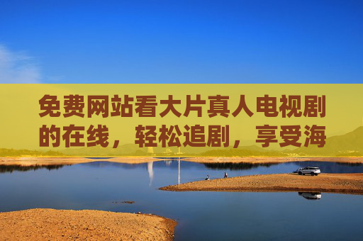 免费网站看大片真人电视剧的在线，轻松追剧，享受海量影视资源