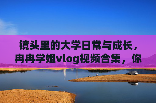 镜头里的大学日常与成长，冉冉学姐vlog视频合集，你的青春成长指南