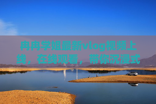 冉冉学姐最新vlog视频上线，在线观看，带你沉浸式感受生活的小美好