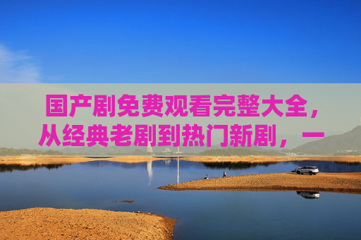 国产剧免费观看完整大全，从经典老剧到热门新剧，一站式看遍所有经典与最新国产剧