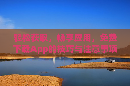 轻松获取，畅享应用，免费下载App的技巧与注意事项